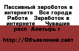 Пассивный зароботок в интернете - Все города Работа » Заработок в интернете   . Чувашия респ.,Алатырь г.